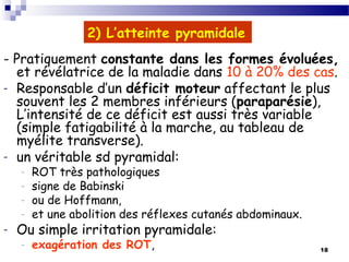 18
2) L’atteinte pyramidale
- Pratiquement constante dans les formes évoluées,
et révélatrice de la maladie dans 10 à 20% des cas.
- Responsable d’un déficit moteur affectant le plus
souvent les 2 membres inférieurs (paraparésie),
L’intensité de ce déficit est aussi très variable
(simple fatigabilité à la marche, au tableau de
myélite transverse).
- un véritable sd pyramidal:
- ROT très pathologiques
- signe de Babinski
- ou de Hoffmann,
- et une abolition des réflexes cutanés abdominaux.
- Ou simple irritation pyramidale:
- exagération des ROT,
 