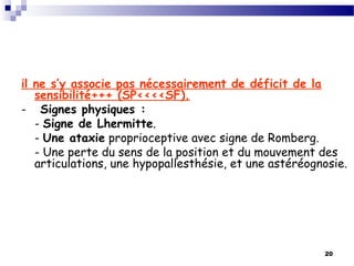 20
il ne s’y associe pas nécessairement de déficit de la
sensibilité+++ (SP<<<<SF).
- Signes physiques :
- Signe de Lhermitte.
- Une ataxie proprioceptive avec signe de Romberg.
- Une perte du sens de la position et du mouvement des
articulations, une hypopallesthésie, et une astéréognosie.
 