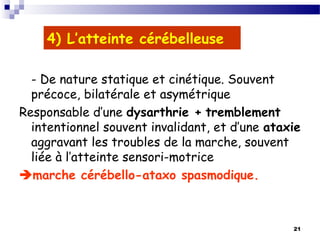 21
4) L’atteinte cérébelleuse
- De nature statique et cinétique. Souvent
précoce, bilatérale et asymétrique
Responsable d’une dysarthrie + tremblement
intentionnel souvent invalidant, et d’une ataxie
aggravant les troubles de la marche, souvent
liée à l’atteinte sensori-motrice
marche cérébello-ataxo spasmodique.
 