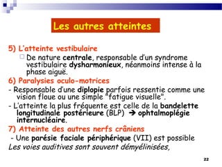 22
Les autres atteintes
5) L’atteinte vestibulaire
 De nature centrale, responsable d’un syndrome
vestibulaire dysharmonieux, néanmoins intense à la
phase aiguë.
6) Paralysies oculo-motrices
- Responsable d’une diplopie parfois ressentie comme une
vision floue ou une simple "fatigue visuelle".
- L’atteinte la plus fréquente est celle de la bandelette
longitudinale postérieure (BLP)  ophtalmoplégie
internucléaire.
7) Atteinte des autres nerfs crâniens
- Une parésie faciale périphérique (VII) est possible
Les voies auditives sont souvent démyélinisées,
 