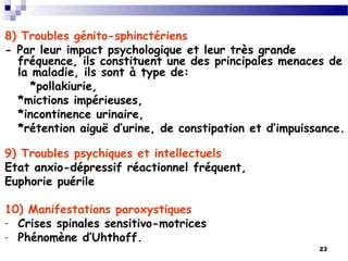 23
8) Troubles génito-sphinctériens
- Par leur impact psychologique et leur très grande
fréquence, ils constituent une des principales menaces de
la maladie, ils sont à type de:
*pollakiurie,
*mictions impérieuses,
*incontinence urinaire,
*rétention aiguë d’urine, de constipation et d’impuissance.
9) Troubles psychiques et intellectuels
Etat anxio-dépressif réactionnel fréquent,
Euphorie puérile
10) Manifestations paroxystiques
- Crises spinales sensitivo-motrices
- Phénomène d’Uhthoff.
 