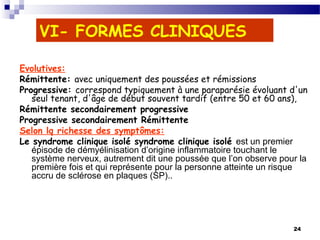 24
VI- FORMES CLINIQUES
Evolutives:
Rémittente: avec uniquement des poussées et rémissions
Progressive: correspond typiquement à une paraparésie évoluant d'un
seul tenant, d'âge de début souvent tardif (entre 50 et 60 ans),
Rémittente secondairement progressive
Progressive secondairement Rémittente
Selon lq richesse des symptômes:
Le syndrome clinique isolé syndrome clinique isolé est un premier
épisode de démyélinisation d’origine inflammatoire touchant le
système nerveux, autrement dit une poussée que l’on observe pour la
première fois et qui représente pour la personne atteinte un risque
accru de sclérose en plaques (SP)..
 