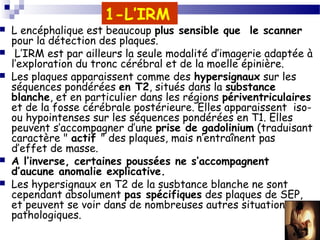 26
1-L’IRM
 L encéphalique est beaucoup plus sensible que le scanner
pour la détection des plaques.
 L’IRM est par ailleurs la seule modalité d’imagerie adaptée à
l’exploration du tronc cérébral et de la moelle épinière.
 Les plaques apparaissent comme des hypersignaux sur les
séquences pondérées en T2, situés dans la substance
blanche, et en particulier dans les régions périventriculaires
et de la fosse cérébrale postérieure. Elles apparaissent iso-
ou hypointenses sur les séquences pondérées en T1. Elles
peuvent s’accompagner d’une prise de gadolinium (traduisant
caractère " actif " des plaques, mais n’entraînent pas
d’effet de masse.
 A l’inverse, certaines poussées ne s’accompagnent
d’aucune anomalie explicative.
 Les hypersignaux en T2 de la susbtance blanche ne sont
cependant absolument pas spécifiques des plaques de SEP,
et peuvent se voir dans de nombreuses autres situations
pathologiques.
 