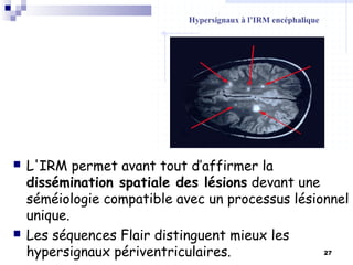 27
 L'IRM permet avant tout d’affirmer la
dissémination spatiale des lésions devant une
séméiologie compatible avec un processus lésionnel
unique.
 Les séquences Flair distinguent mieux les
hypersignaux périventriculaires.
Hypersignaux à l’IRM encéphalique
 