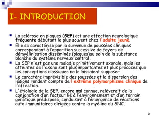 3
I- INTRODUCTION
 La sclérose en plaques (SEP) est une affection neurologique
fréquente débutant le plus souvent chez l'adulte jeune.
 Elle se caractérise par la survenue de poussées cliniques
correspondant à l’apparition successive de foyers de
démyélinisation disséminés (plaques)au sein de la substance
blanche du système nerveux central .
 La SEP n'est pas une maladie primitivement axonale, mais les
atteintes de l'axone sont plus importantes et plus précoces que
les conceptions classiques ne le laissaient supposer
 Le caractère imprévisible des poussées et la dispersion des
lésions rendent compte de l'extrême polymorphisme clinique de
l'affection.
 L'étiologie de la SEP, encore mal connue, relèverait de la
conjonction d’un facteur lié à l'environnement et d’un terrain
génétique prédisposé, conduisant à l’émergence de réactions
auto-immunitaires dirigées contre la myéline du SNC. 
 