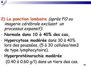 30
2) La ponction lombaire (après FO ou
imagerie cérébrale excluant un
processus expansif):
- Normale dans 10 à 40% des cas,
- Hypercytose modérée dans 30 à 40%
lors des poussées, (5 à 30 cellules/mm3
de type lymphocytaire).
- Hyperprotéinorachie modérée
(0.40 à 0.60 g/l) dans un tiers des cas.
 