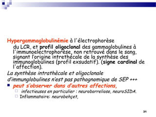 31
Hypergammaglobulinémie à l'électrophorèse
du LCR, et profil oligoclonal des gammaglobulines à
l'immunoelectrophorèse, non retrouvé dans le sang,
signant l’origine intrethécale de la synthèse des
immunoglobulines (profil exsudatif). (signe cardinal de
l'affection).
La synthèse intrathècale et oligoclonale
d’immunglobulines n’est pas pathognomique de SEP +++
 peut s’observer dans d’autres affections,
 infectieuses en particulier : neuroborreliose, neuroSIDA.
 Inflammatoire: neurobehçet,
 