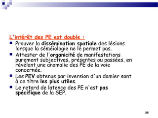 35
L'intérêt des PE est double :
 Prouver la dissémination spatiale des lésions
lorsque la séméiologie ne le permet pas.
 Attester de l'organicité de manifestations
purement subjectives, présentes ou passées, en
révélant une anomalie des PE de la voie
concernée.
 Les PEV obtenus par inversion d'un damier sont
à ce titre les plus utiles.
 Le retard de latence des PE n'est pas
spécifique de la SEP.
 