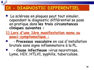 39
IX - DIAGNOSTIC DIFFERENTIEL
  La sclérose en plaques peut tout simuler,
cependant le diagnostic différentiel se pose
en pratique dans les trois circonstances
cliniques suivantes :
1) Lors d'une 1ère manifestation mono ou
pauci-symptomatique :
 - Processus vasculaire en cas d'installation
brutale sans signe inflammatoire à la PL.
 - Cause infectieuse :virus neurotrope,
Lyme, HIV, HTLV1, syphilis, tuberculose.
 