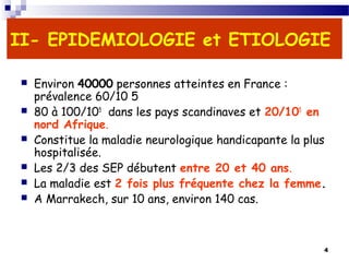 4
II- EPIDEMIOLOGIE et ETIOLOGIE
 Environ 40000 personnes atteintes en France :
prévalence 60/10 5
 80 à 100/105
dans les pays scandinaves et 20/105
en
nord Afrique.
 Constitue la maladie neurologique handicapante la plus
hospitalisée.
 Les 2/3 des SEP débutent entre 20 et 40 ans.
 La maladie est 2 fois plus fréquente chez la femme.
 A Marrakech, sur 10 ans, environ 140 cas.
 