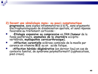 40
2) Devant une séméiologie mono- ou pauci-symptomatique
progressive, sans signes inflammatoires à la PL, sans arguments
électrophysiologiques de dissémination spatiale, et sans réponse
favorable au traitement corticoïde :
 -Etiologie expansive ou compressive en IRM (tumeur de la
fosse postérieure, anomalies de la charnière occipito-
vertébrale, myélopathie cervicarthrosique).
 -Affection carentielle sclérose combinée de la moelle par
carence en vitamine B12 ou en acide folique.
 -Affection hérédo-dégénérative (en dernier lieu) en cas de
contexte familial, de syndrome polymalformatif (cyphoscoliose,
pied creux).
 