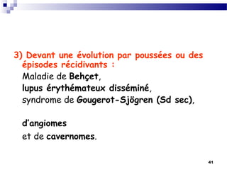 41
3) Devant une évolution par poussées ou des
épisodes récidivants :
Maladie de Behçet,
lupus érythémateux disséminé,
syndrome de Gougerot-Sjögren (Sd sec),
d’angiomes
et de cavernomes.
 