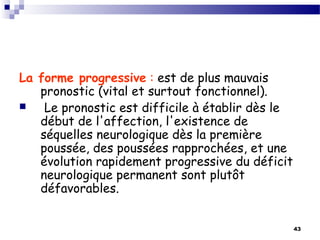 43
La forme progressive : est de plus mauvais
pronostic (vital et surtout fonctionnel).
 Le pronostic est difficile à établir dès le
début de l'affection, l'existence de
séquelles neurologique dès la première
poussée, des poussées rapprochées, et une
évolution rapidement progressive du déficit
neurologique permanent sont plutôt
défavorables.
 