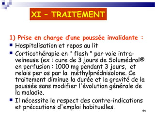 44
XI – TRAITEMENT
1) Prise en charge d’une poussée invalidante :
 Hospitalisation et repos au lit
 Corticothérapie en " flash " par voie intra-
veineuse (ex : cure de 3 jours de Solumédrol®
en perfusion : 1000 mg pendant 3 jours, et
relais per os par la méthylprédnisolone. Ce
traitement diminue la durée et la gravité de la
poussée sans modifier l'évolution générale de
la maladie.
 Il nécessite le respect des contre-indications
et précautions d'emploi habituelles.
 