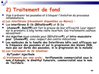 45
2) Traitement de fond 
 Vise à prévenir les poussées et à bloquer l'évolution du processus
inflammatoire.
a) Les interférons (récemment disponibles au Maroc) :
 Les interférons ß-1b (Bêtaféron®) et ß-1a
 (Avonex®, Rebif®) ont fait la preuve de leur efficacité. Leur impact
sur le pronostic à long terme reste incertain. Ces traitements coûteux
nécessitent :
 des injection sous-cutanée pour (Bêtaféron®), et intra-musculaire
pour (Avonex®), avec respect des contre-indications.
 Les molécules de la famille des Interférons bêta sont efficaces sur
la fréquence des poussées et sur la progression des lésions IRM,
mais pas sur durée des poussées, ni la progression de la maladie
b) Les traitement de 2è intention:
GyTysabri injectbale
 c) traitements par voie orale: teriflunomide commercialisé sous le
nom d’Aubagio; le diméthyl fumarate, commercialisé sous le nom
de Tecfidera. 
 