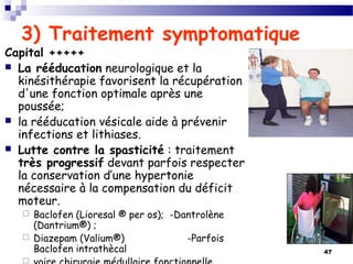 47
3) Traitement symptomatique
Capital +++++
 La rééducation neurologique et la
kinésithérapie favorisent la récupération
d'une fonction optimale après une
poussée;
 la rééducation vésicale aide à prévenir
infections et lithiases.
 Lutte contre la spasticité : traitement
très progressif devant parfois respecter
la conservation d’une hypertonie
nécessaire à la compensation du déficit
moteur.
 Baclofen (Lioresal ® per os); -Dantrolène
(Dantrium®) ;
 Diazepam (Valium®) -Parfois
Baclofen intrathècal

 