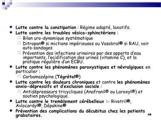 48
 Lutte contre la constipation : Régime adapté, laxatifs.
 Lutte contre les troubles vésico-sphinctériens :
 Bilan uro-dynamique systématique
 Ditropan® si mictions impérieuses ou Vasobral® si RAU, voir
auto-sondages
 Prévention des infections urinaires par des apports d’eau
importants, l’acidification des urines (vitamine C), et la
pratique régulière d’un ECBU.
 Lutte contre les phénomènes paroxystiques et névralgiques en
particulier :
 Carbamazépine (Tégrétol®)
 Lutte contre les douleurs chroniques et contre les phénomènes
anxio-dépressifs et d’exclusion sociale :
 Antidépresseurs tricycliques (Anafranil® ou Laroxyl®) et
soutien psychologique.
 Lutte contre le tremblement cérébelleux :- Rivotril®,
Avlocardyl®, Dépakine®
 Prévention des complications du décubitus chez les patients
grabataires.
 