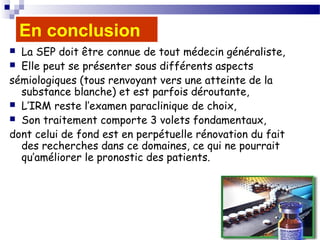 49
En conclusion
 La SEP doit être connue de tout médecin généraliste,
 Elle peut se présenter sous différents aspects
sémiologiques (tous renvoyant vers une atteinte de la
substance blanche) et est parfois déroutante,
 L’IRM reste l’examen paraclinique de choix,
 Son traitement comporte 3 volets fondamentaux,
dont celui de fond est en perpétuelle rénovation du fait
des recherches dans ce domaines, ce qui ne pourrait
qu’améliorer le pronostic des patients.
 