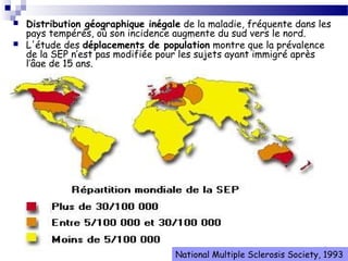 5
 Distribution géographique inégale de la maladie, fréquente dans les
pays tempérés, où son incidence augmente du sud vers le nord.
 L'étude des déplacements de population montre que la prévalence
de la SEP n’est pas modifiée pour les sujets ayant immigré après
l’âge de 15 ans.
National Multiple Sclerosis Society, 1993
 