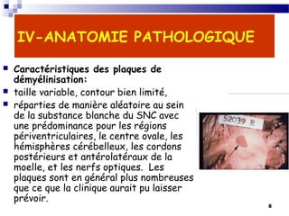 8
IV-ANATOMIE PATHOLOGIQUE
 Caractéristiques des plaques de
démyélinisation:
 taille variable, contour bien limité,
 réparties de manière aléatoire au sein
de la substance blanche du SNC avec
une prédominance pour les régions
périventriculaires, le centre ovale, les
hémisphères cérébelleux, les cordons
postérieurs et antérolatéraux de la
moelle, et les nerfs optiques. Les
plaques sont en général plus nombreuses
que ce que la clinique aurait pu laisser
prévoir.
Plaque de démyélinisation dans la SB
(vue nécropsique)
 