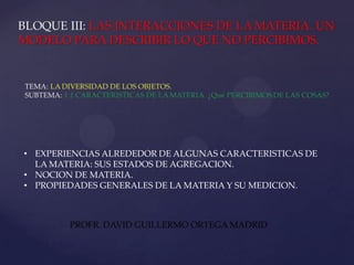 • EXPERIENCIAS ALREDEDOR DE ALGUNAS CARACTERISTICAS DE
  LA MATERIA: SUS ESTADOS DE AGREGACION.
• NOCION DE MATERIA.
• PROPIEDADES GENERALES DE LA MATERIA Y SU MEDICION.



        PROFR. DAVID GUILLERMO ORTEGA MADRID
 