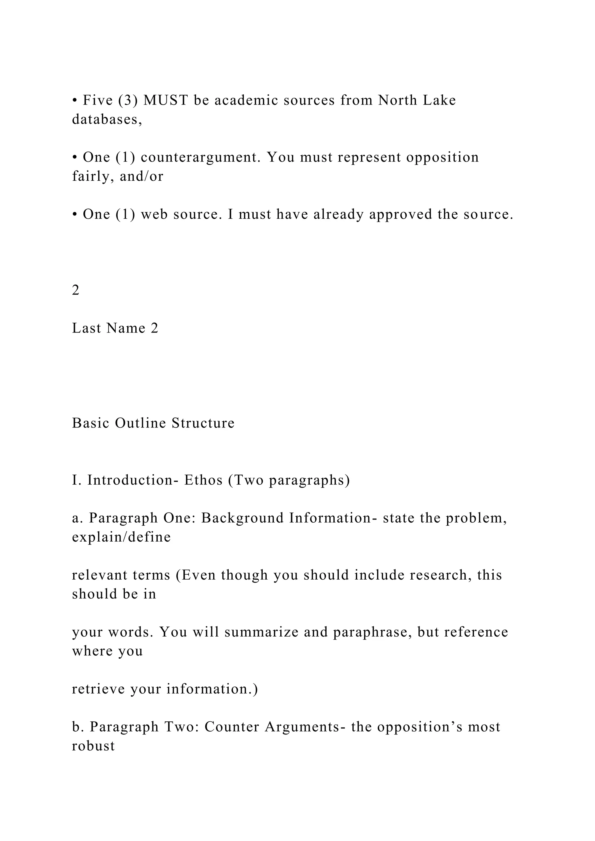 • Five (3) MUST be academic sources from North Lake
databases,
• One (1) counterargument. You must represent opposition
fairly, and/or
• One (1) web source. I must have already approved the source.
2
Last Name 2
Basic Outline Structure
I. Introduction- Ethos (Two paragraphs)
a. Paragraph One: Background Information- state the problem,
explain/define
relevant terms (Even though you should include research, this
should be in
your words. You will summarize and paraphrase, but reference
where you
retrieve your information.)
b. Paragraph Two: Counter Arguments- the opposition’s most
robust
 