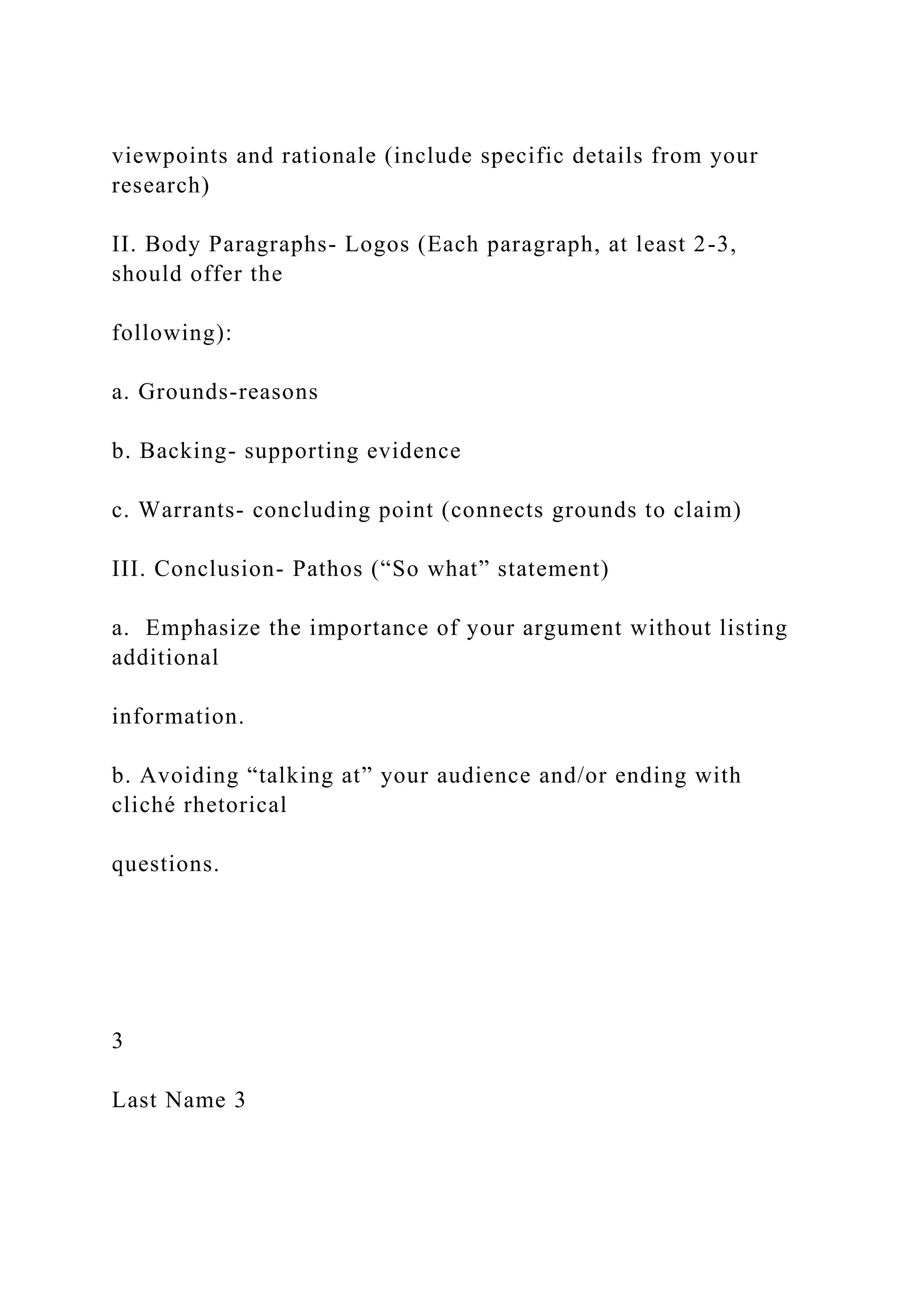 viewpoints and rationale (include specific details from your
research)
II. Body Paragraphs- Logos (Each paragraph, at least 2-3,
should offer the
following):
a. Grounds-reasons
b. Backing- supporting evidence
c. Warrants- concluding point (connects grounds to claim)
III. Conclusion- Pathos (“So what” statement)
a. Emphasize the importance of your argument without listing
additional
information.
b. Avoiding “talking at” your audience and/or ending with
cliché rhetorical
questions.
3
Last Name 3
 