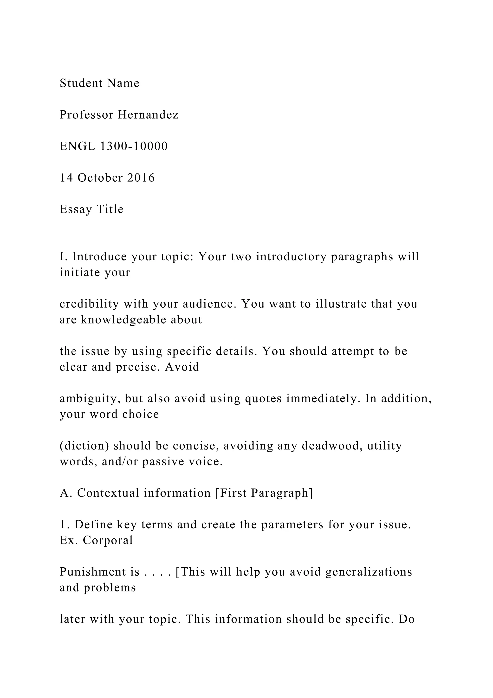 Student Name
Professor Hernandez
ENGL 1300-10000
14 October 2016
Essay Title
I. Introduce your topic: Your two introductory paragraphs will
initiate your
credibility with your audience. You want to illustrate that you
are knowledgeable about
the issue by using specific details. You should attempt to be
clear and precise. Avoid
ambiguity, but also avoid using quotes immediately. In addition,
your word choice
(diction) should be concise, avoiding any deadwood, utility
words, and/or passive voice.
A. Contextual information [First Paragraph]
1. Define key terms and create the parameters for your issue.
Ex. Corporal
Punishment is . . . . [This will help you avoid generalizations
and problems
later with your topic. This information should be specific. Do
 