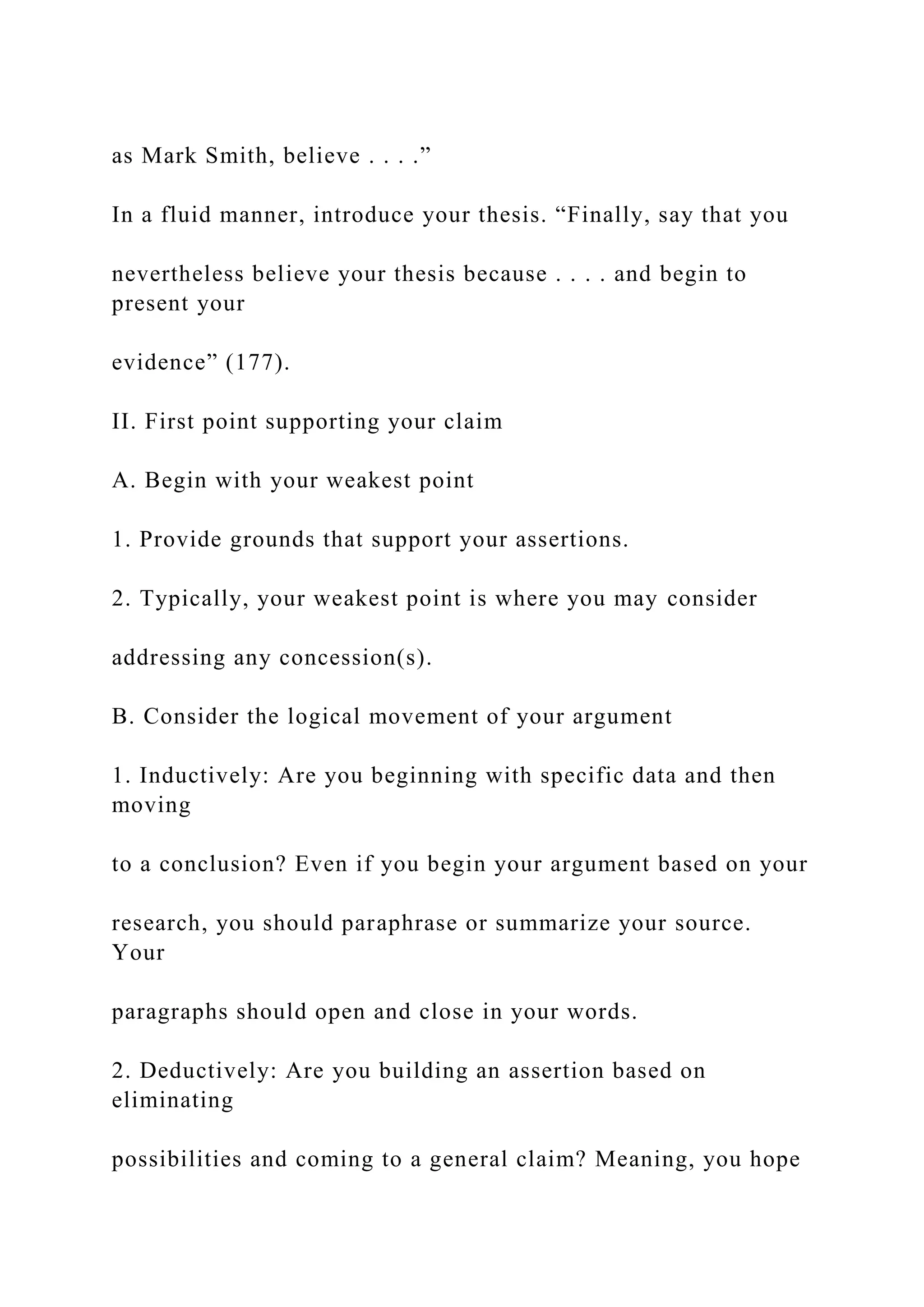 as Mark Smith, believe . . . .”
In a fluid manner, introduce your thesis. “Finally, say that you
nevertheless believe your thesis because . . . . and begin to
present your
evidence” (177).
II. First point supporting your claim
A. Begin with your weakest point
1. Provide grounds that support your assertions.
2. Typically, your weakest point is where you may consider
addressing any concession(s).
B. Consider the logical movement of your argument
1. Inductively: Are you beginning with specific data and then
moving
to a conclusion? Even if you begin your argument based on your
research, you should paraphrase or summarize your source.
Your
paragraphs should open and close in your words.
2. Deductively: Are you building an assertion based on
eliminating
possibilities and coming to a general claim? Meaning, you hope
 