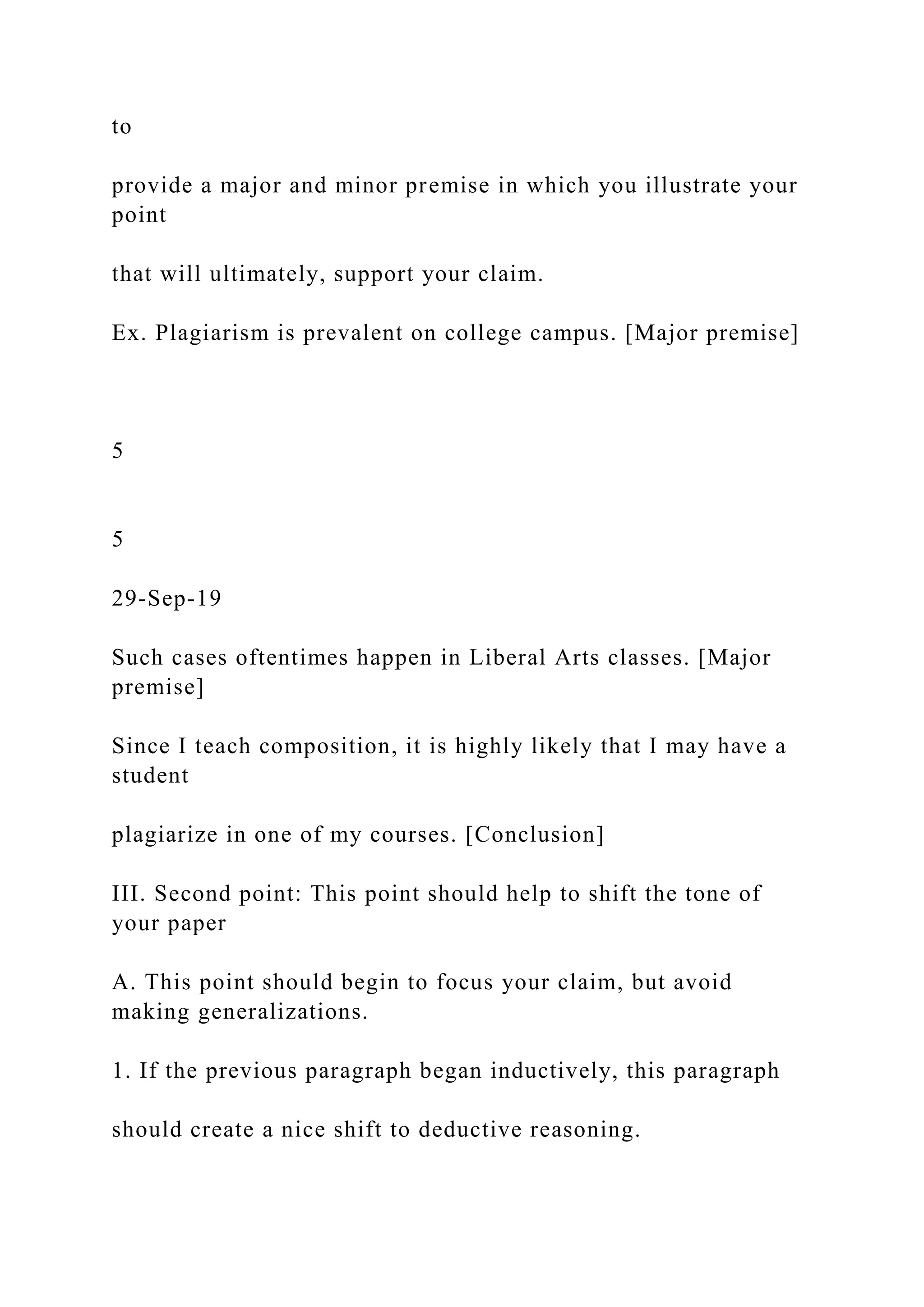 to
provide a major and minor premise in which you illustrate your
point
that will ultimately, support your claim.
Ex. Plagiarism is prevalent on college campus. [Major premise]
5
5
29-Sep-19
Such cases oftentimes happen in Liberal Arts classes. [Major
premise]
Since I teach composition, it is highly likely that I may have a
student
plagiarize in one of my courses. [Conclusion]
III. Second point: This point should help to shift the tone of
your paper
A. This point should begin to focus your claim, but avoid
making generalizations.
1. If the previous paragraph began inductively, this paragraph
should create a nice shift to deductive reasoning.
 