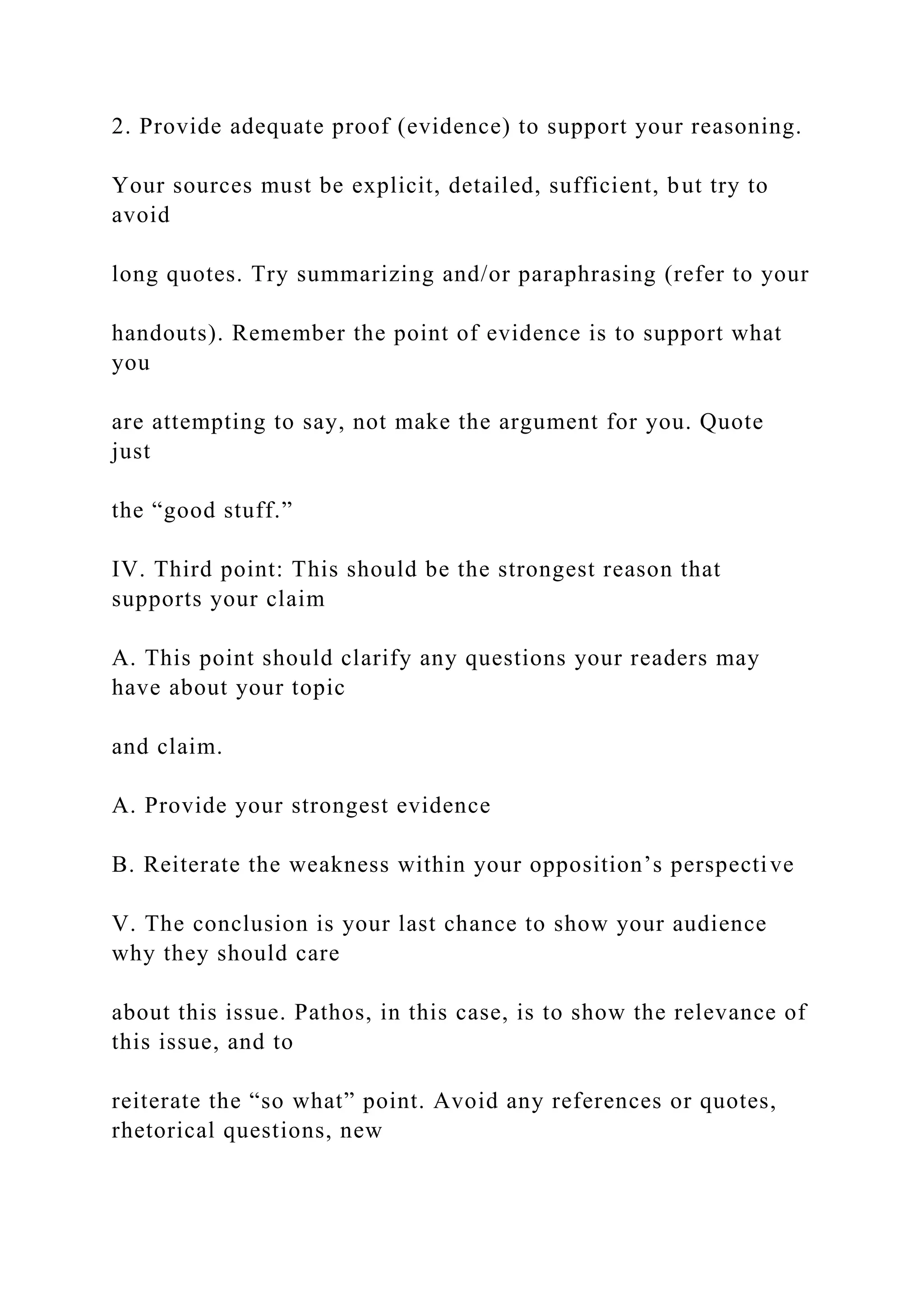 2. Provide adequate proof (evidence) to support your reasoning.
Your sources must be explicit, detailed, sufficient, but try to
avoid
long quotes. Try summarizing and/or paraphrasing (refer to your
handouts). Remember the point of evidence is to support what
you
are attempting to say, not make the argument for you. Quote
just
the “good stuff.”
IV. Third point: This should be the strongest reason that
supports your claim
A. This point should clarify any questions your readers may
have about your topic
and claim.
A. Provide your strongest evidence
B. Reiterate the weakness within your opposition’s perspective
V. The conclusion is your last chance to show your audience
why they should care
about this issue. Pathos, in this case, is to show the relevance of
this issue, and to
reiterate the “so what” point. Avoid any references or quotes,
rhetorical questions, new
 