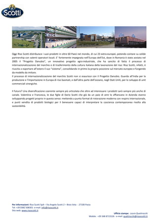 Oggi Riso Scotti distribuisce i suoi prodotti in oltre 60 Paesi nel mondo, di cui 23 extra-europei, potendo contare su solide
partnership con valenti operatori locali. E’ fortemente impegnata nell’Europa dell’Est, dove in Romania è stato avviato nel
2005 il “Progetto Danubio”, un innovativo progetto agro-industriale, che ha sancito di fatto il processo di
internazionalizzazione del marchio e di trasferimento della cultura italiana della lavorazione del riso: Riso Scotti, infatti, è
riuscita a esportare all’estero il suo “sistema”, consolidando in primis la propria posizione sul mercato europeo e fungendo
da modello da imitare.
Il processo di internazionalizzazione del marchio Scotti non si esaurisce con il Progetto Danubio. Guarda all’India per la
produzione e l’importazione in Europa di riso basmati, e dall’altra parte dell’oceano, negli Stati Uniti, per lo sviluppo di unit
commerciali sinergiche.
Il futuro? Una diversificazione coerente sempre più articolata che oltre ad interessare i prodotti sarà sempre più anche di
canale. Valentina e Francesca, le due figlie di Dario Scotti che già da un paio di anni lo affiancano in Azienda stanno
sviluppando progetti proprio in questo senso: mettendo a punto format di ristorazione moderna con respiro internazionale,
e punti vendita di prodotti biologici per il benessere capaci di interpretare la coscienza contemporanea rivolta alla
sostenibilità.
Per informazioni: Riso Scotti SpA – Via Angelo Scotti 2 – Bivio Vela - 27100 Pavia
Tel: +39 0382 508301- e-mail: info@risoscotti.it
Sito web: www.risoscotti.it
Ufficio stampa: Laura Quattrocchi
Mobile: +39 348 8715526 - e-mail: quattrocchi@risoscotti.it
 
