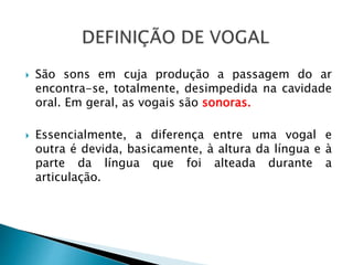  São sons em cuja produção a passagem do ar
encontra-se, totalmente, desimpedida na cavidade
oral. Em geral, as vogais são sonoras.
 Essencialmente, a diferença entre uma vogal e
outra é devida, basicamente, à altura da língua e à
parte da língua que foi alteada durante a
articulação.
 