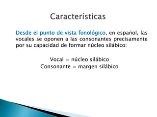 Desde el punto de vista fonológico, en español, las
vocales se oponen a las consonantes precisamente
por su capacidad de formar núcleo silábico:
Vocal = núcleo silábico
Consonante = margen silábico
 