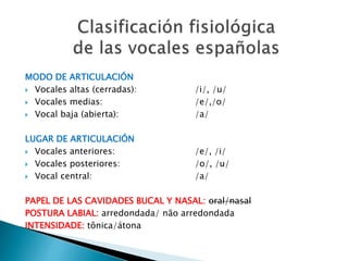MODO DE ARTICULACIÓN
 Vocales altas (cerradas): /i/, /u/
 Vocales medias: /e/,/o/
 Vocal baja (abierta): /a/
LUGAR DE ARTICULACIÓN
 Vocales anteriores: /e/, /i/
 Vocales posteriores: /o/, /u/
 Vocal central: /a/
PAPEL DE LAS CAVIDADES BUCAL Y NASAL: oral/nasal
POSTURA LABIAL: arredondada/ não arredondada
INTENSIDADE: tônica/átona
 