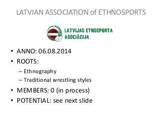 LATVIAN ASSOCIATION of ETHNOSPORTS
• ANNO: 06.08.2014
• ROOTS:
– Ethnography
– Traditional wrestling styles
• MEMBERS: 0 (...