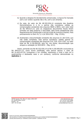 Num. 72936236 - Pág. 9
Assinado eletronicamente por: FERNANDO CESAR GUARANY - 23/09/2020 10:57:08
https://pje.tjdft.jus.br:443/pje/Processo/ConsultaDocumento/listView.seam?x=20092310570826700000068938676
Número do documento: 20092310570826700000068938676
SRTVN Quadra 702, Bloco P, Salas 1084/1087 www.fgmpericias.com
Ed. Brasília Rádio Center Tel: 55 (61) 3327-0688
Brasília – DF Tel: 55 (61) 3328-9417
CEP: 70.719-900 contato@fgmpericias.com
9
b) Quando a despesa foi devidamente comprovada, o arquivo foi marcado
com a cor verde e quando não o foi, com a cor amarela;
c) Ou seja, do valor de R$ 48.322.034,14 constante dos Quadros
Demonstrativos A e B, a perícia não considerou válidas as
comprovações constantes dos arquivos B820 a B843, com valor total
de R$ 849.617,13, pois os respectivos documentos fiscais foram
emitidos em data posterior a Dez/2004, data limite estabelecida pelo
Regulamento de Constituição e Uso do Fundo de Incentivo Visanet, mais
precisamente no Item IV, 5, b (id 39312765 – Pág. 37/45);
d) Analisando a documentação constante dos arquivos C1 até C210, que
não estão completas, esta perícia considerou válidas apenas as
comprovações constantes dos arquivos C14, C34, C35 e C67, no valor
total de R$ 4.150.000,00, pois há, nos Autos, documentação que
ampara a validação (id 39312872 - Pág. 4/13).
Assim, somando aos R$ 48.322.034,14 os R$ 4.150.000,00 e excluindo os
R$ 849.617,13, como acima justificado, esta perícia apurou o valor de
R$ 51.622.417,01 (cinquenta e um milhões, seiscentos e vinte e dois mil e
quatrocentos e dezessete reais e um centavo), conforme demonstrado no
Apêndice 1.
 