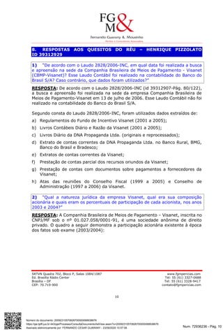 Num. 72936236 - Pág. 10
Assinado eletronicamente por: FERNANDO CESAR GUARANY - 23/09/2020 10:57:08
https://pje.tjdft.jus.br:443/pje/Processo/ConsultaDocumento/listView.seam?x=20092310570826700000068938676
Número do documento: 20092310570826700000068938676
SRTVN Quadra 702, Bloco P, Salas 1084/1087 www.fgmpericias.com
Ed. Brasília Rádio Center Tel: 55 (61) 3327-0688
Brasília – DF Tel: 55 (61) 3328-9417
CEP: 70.719-900 contato@fgmpericias.com
10
8. RESPOSTAS AOS QUESITOS DO RÉU – HENRIQUE PIZZOLATO
ID 39312929
1) “De acordo com o Laudo 2828/2006-INC, em qual data foi realizada a busca
e apreensão na sede da Companhia Brasileira de Meios de Pagamento - Visanet
(CBMP-Visanet)? Esse Laudo Contábil foi realizado na contabilidade do Banco do
Brasil S/A? Caso contrário, que dados foram utilizados?”
RESPOSTA: De acordo com o Laudo 2828/2006-INC (id 39312907-Pág. 80/122),
a busca e apreensão foi realizada na sede da empresa Companhia Brasileira de
Meios de Pagamento-Visanet em 13 de julho de 2006. Esse Laudo Contábil não foi
realizado na contabilidade do Banco do Brasil S/A.
Segundo consta do Laudo 2828/2006-INC, foram utilizados dados extraídos de:
a) Regulamentos do Fundo de Incentivo Visanet (2001 a 2005);
b) Livros Contábeis Diário e Razão da Visanet (2001 a 2005);
c) Livros Diário da DNA Propaganda Ltda. (originais e reprocessados);
d) Extrato de contas correntes da DNA Propaganda Ltda. no Banco Rural, BMG,
Banco do Brasil e Bradesco;
e) Extratos de contas correntes da Visanet;
f) Prestação de contas parcial dos recursos oriundos da Visanet;
g) Prestação de contas com documentos sobre pagamentos a fornecedores da
Visanet;
h) Atas das reuniões do Conselho Fiscal (1999 a 2005) e Conselho de
Administração (1997 a 2006) da Visanet.
2) “Qual a natureza jurídica da empresa Visanet, qual era sua composição
acionária e quais eram os percentuais de participação de cada acionista, nos anos
2003 e 2004?”
RESPOSTA: A Companhia Brasileira de Meios de Pagamento – Visanet, inscrita no
CNPJ/MF sob o nº 01.027.058/0001-91, é uma sociedade anônima de direito
privado. O quadro a seguir demonstra a participação acionária existente à época
dos fatos sob exame (2003/2004):
 