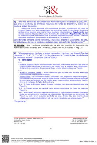 Num. 72936236 - Pág. 12
Assinado eletronicamente por: FERNANDO CESAR GUARANY - 23/09/2020 10:57:08
https://pje.tjdft.jus.br:443/pje/Processo/ConsultaDocumento/listView.seam?x=20092310570826700000068938676
Número do documento: 20092310570826700000068938676
SRTVN Quadra 702, Bloco P, Salas 1084/1087 www.fgmpericias.com
Ed. Brasília Rádio Center Tel: 55 (61) 3327-0688
Brasília – DF Tel: 55 (61) 3328-9417
CEP: 70.719-900 contato@fgmpericias.com
12
3) “Da "Ata de reunião do Conselho de Administração da Visanet de 17/08/2001
que criou e destinou os primeiros recursos do Fundo de Incentivo", extrai-se o
trecho a seguir transcrito:
"... verificou-se que foi aprovada, por unanimidade de votos, a constituição do Fundo de
Incentivo Visanet, com recursos destinados à promoção, no Brasil, da marca Visa e do uso dos
cartões com a bandeira Visa, nos termos e condições estabelecidos no Regulamento, que
anexo à presente ata passa a fazer parte da mesma. De acordo com o Regulamento, o Fundo
de Incentivo Visanet será mantido com os recursos disponibilizados pela Visanet, conforme
aprovados anualmente pelo Conselho de Administração [da Visanet] (...).”.
Considerando o trecho acima transcrito, o Fundo de Incentivo Visanet foi, de fato,
constituído nos termos e condições estabelecidos pelo referido Regulamento?”
RESPOSTA: Sim, conforme estabelecido na Ata de reunião do Conselho de
Administração da Visanet, em 17/08/200, inserta no id 39312765 – Pág. 35.
4) “Considerando os trechos, a seguir transcritos, contidos nas disposições das
cláusulas “I”, "II.1", "II.3" e "VI.2" do Regulamento de Constituição e Uso do Fundo
de Incentivo Visanet" (exercícios 2003 e 2004):
"I - DEFINIÇÕES
(...)
- Ações de Incentivo - Ações de propaganda e marketing, direcionadas ao público em geral ou
a determinadas categorias de portadores de cartões com a bandeira Visa, objetivando,
diretamente o crescimento do uso dos cartões e o maior faturamento para a Visanet.
(...)
- Fundo de Incentivo Visanet - Fundo constituído pela Visanet com recursos destinados
exclusivamente para Ações de Incentivo.
- Incentivadores - Os Acionistas Visanet ou, conforme o caso, respectivas empresas coligadas,
controladoras ou subsidiárias, direta ou indiretamente, que têm interesse direto na promoção
da marca Visa, aumento do uso dos cartões Visa e no aumento do faturamento da Visanet,
através da realização de Ações de Incentivo.";
"II.1 - O Fundo de Incentivo Visanet é criado e mantido com recursos disponibilizados pela
Visanet.”:
"II.3 - A Visanet sempre se manterá como legítima proprietária do Fundo de Incentivo
Visanet.";
"VI.2 - Serão beneficiados pelo presente Regulamento os Incentivadores que assim desejarem
desde que se sujeitem às condições ora estabelecidas. Os Acionistas que se retirarem da
Visanet ou dela forem excluídos perderão os seus direitos (ou dos incentivadores
coligados/controladores/subsidiários) sob o presente na data de sua saída/exclusão.";”
“Pergunta-se:”
 