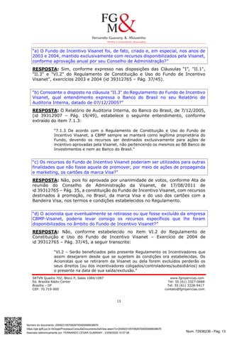 Num. 72936236 - Pág. 13
Assinado eletronicamente por: FERNANDO CESAR GUARANY - 23/09/2020 10:57:08
https://pje.tjdft.jus.br:443/pje/Processo/ConsultaDocumento/listView.seam?x=20092310570826700000068938676
Número do documento: 20092310570826700000068938676
SRTVN Quadra 702, Bloco P, Salas 1084/1087 www.fgmpericias.com
Ed. Brasília Rádio Center Tel: 55 (61) 3327-0688
Brasília – DF Tel: 55 (61) 3328-9417
CEP: 70.719-900 contato@fgmpericias.com
13
“a) O Fundo de Incentivo Visanet foi, de fato, criado e, em especial, nos anos de
2003 e 2004, mantido exclusivamente com recursos disponibilizados pela Visanet,
conforme aprovação anual por seu Conselho de Administração?”
RESPOSTA: Sim, conforme expresso nas disposições das Cláusulas “I”, "II.1",
"II.3" e "VI.2" do Regulamento de Constituição e Uso do Fundo de Incentivo
Visanet", exercícios 2003 e 2004 (id 39312765 – Pág. 37/45).
“b) Consoante o disposto na cláusula "II.3" do Regulamento do Fundo de Incentivo
Visanet, qual entendimento expressa o Banco do Brasil no seu Relatório de
Auditoria Interna, datado de 07/12/2005?”
RESPOSTA: O Relatório de Auditoria Interna, do Banco do Brasil, de 7/12/2005,
(id 39312907 – Pág. 19/49), estabelece o seguinte entendimento, conforme
extraído do item 7.1.3:
“7.1.3 De acordo com o Regulamento de Constituição e Uso do Fundo de
Incentivo Visanet, a CBMP sempre se manterá como legítima proprietária do
Fundo, devendo os recursos ser destinados exclusivamente para ações de
incentivo aprovadas pela Visanet, não pertencendo os mesmos ao BB Banco de
Investimentos e nem ao Banco do Brasil.”
“c) Os recursos do Fundo de Incentivo Visanet poderiam ser utilizados para outras
finalidades que não fosse aquela de promover, por meio de ações de propaganda
e marketing, os cartões da marca Visa?”
RESPOSTA: Não, pois foi aprovada por unanimidade de votos, conforme Ata de
reunião do Conselho de Administração da Visanet, de 17/08/2011 de
id 39312765 – Pág. 35, a constituição do Fundo de Incentivo Visanet, com recursos
destinados à promoção, no Brasil, da marca Visa e do uso dos cartões com a
Bandeira Visa, nos termos e condições estabelecidos no Regulamento.
“d) O acionista que eventualmente se retirasse ou que fosse excluído da empresa
CBMP-Visanet, poderia levar consigo os recursos específicos que lhe foram
disponibilizados no âmbito do Fundo de Incentivo Visanet?”
RESPOSTA: Não, conforme estabelecido no item VI.2 do Regulamento de
Constituição e Uso do Fundo de Incentivo Visanet – Exercício de 2004 de
id 39312765 – Pág. 37/45, a seguir transcrito:
“VI.2 – Serão beneficiados pelo presente Regulamento os Incentivadores que
assim desejarem desde que se sujeitem às condições ora estabelecidas. Os
Acionistas que se retirarem da Visanet ou dela forem excluídos perderão os
seus direitos (ou dos incentivadores coligados/controladores/subsidiários) sob
o presente na data de sua saída/exclusão.”
 