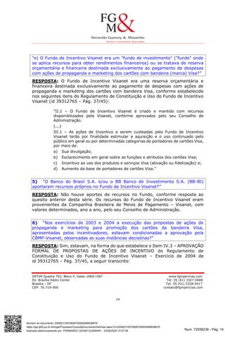 Num. 72936236 - Pág. 14
Assinado eletronicamente por: FERNANDO CESAR GUARANY - 23/09/2020 10:57:08
https://pje.tjdft.jus.br:443/pje/Processo/ConsultaDocumento/listView.seam?x=20092310570826700000068938676
Número do documento: 20092310570826700000068938676
SRTVN Quadra 702, Bloco P, Salas 1084/1087 www.fgmpericias.com
Ed. Brasília Rádio Center Tel: 55 (61) 3327-0688
Brasília – DF Tel: 55 (61) 3328-9417
CEP: 70.719-900 contato@fgmpericias.com
14
“e) O Fundo de Incentivo Visanet era um "fundo de investimento" ("fundo" onde
se aplica recursos para obter rendimentos financeiros) ou se tratava de reserva
orçamentária e financeira destinada exclusivamente ao pagamento de despesas
com ações de propaganda e marketing dos cartões com bandeira (marca) Visa?”
RESPOSTA: O Fundo de Incentivo Visanet era uma reserva orçamentária e
financeira destinada exclusivamente ao pagamento de despesas com ações de
propaganda e marketing dos cartões com bandeira Visa, conforme estabelecido
nos seguintes itens do Regulamento de Constituição e Uso do Fundo de Incentivo
Visanet (id 39312765 – Pág. 37/45):
“II.1 – O Fundo de Incentivo Visanet é criado e mantido com recursos
disponibilizados pela Visanet, conforme aprovados pelo seu Conselho de
Administração.
(...)
III.1 – As ações de Incentivo a serem custeadas pelo Fundo de Incentivo
Visanet terão por finalidade estimular a aquisição e o uso continuado pelo
público em geral ou por determinadas categorias de portadores de cartões Visa,
por meio de:
a) Sua divulgação;
b) Esclarecimento em geral sobre as funções e atributos dos cartões Visa;
c) Incentivo ao uso dos produtos e serviços Visa (ativação ou fidelização) e;
d) Aumento da base de portadores de cartões Visa.”
5) “O Banco do Brasil S.A. e/ou o BB Banco de Investimento S.A. (BB-BI)
aportaram recursos próprios no Fundo de Incentivo Visanet?”
RESPOSTA: Não houve aportes de recursos no Fundo, conforme resposta ao
quesito anterior desta série. Os recursos do Fundo de Incentivo Visanet eram
provenientes da Companhia Brasileira de Meios de Pagamento – Visanet, com
valores determinados, ano a ano, pelo seu Conselho de Administração.
6) “Nos exercícios de 2003 e 2004 a execução das propostas de ações de
propaganda e marketing para promoção dos cartões da bandeira Visa,
apresentadas pelos incentivadores, estavam condicionadas a aprovação pela
CBMP-Visanet, observadas as suas instâncias decisórias?”
RESPOSTA: Sim, estavam, na forma do que estabelece o Item IV.3 – APROVAÇÃO
FORMAL DE PROPOSTAS DE AÇÕES DE INCENTIVO do Regulamento de
Constituição e Uso do Fundo de Incentivo Visanet – Exercício de 2004 de
id 39312765 – Pág. 37/45, a seguir transcrito:
 