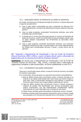Num. 72936236 - Pág. 15
Assinado eletronicamente por: FERNANDO CESAR GUARANY - 23/09/2020 10:57:08
https://pje.tjdft.jus.br:443/pje/Processo/ConsultaDocumento/listView.seam?x=20092310570826700000068938676
Número do documento: 20092310570826700000068938676
SRTVN Quadra 702, Bloco P, Salas 1084/1087 www.fgmpericias.com
Ed. Brasília Rádio Center Tel: 55 (61) 3327-0688
Brasília – DF Tel: 55 (61) 3328-9417
CEP: 70.719-900 contato@fgmpericias.com
15
“IV.3 – APROVAÇÃO FORMAL DE PROPOSTAS DE AÇÕES DE INCENTIVO
Ao receber formalmente as Propostas de Ação de Incentivo, a Visanet observará
o seguinte procedimento:
a) Caso a ação esteja contemplada nos itens constantes da Cláusula III.4
deste Regulamento, a Diretoria de Marketing da Visanet avaliará e dará seu
parecer.
b) Caso as ações propostas contemplem ferramentas distintas, elas serão
avaliadas pelo Comitê Gestor.
c) A Visanet tem 5 (cinco) dias úteis para aprovar ou recusar as Propostas de
Ações de Incentivo, a partir do recebimento da documentação original, caso
as ações estejam enquadradas nas ferramentas já aprovadas neste
regulamento.
d) Caso a ação proposta contemple ferramentas distintas, que envolvam
avaliações complexas de todo o Comitê Gestor e de outros departamentos
da Visanet para considerações técnicas e fiscais, o prazo acima não se
aplicará.”
7) “Segundo o Regulamento de Constituição e Uso do Fundo de Incentivo
Visanet (exercícios 2003 e 2004), a quem competia decidir sobre a efetivação de
pagamentos com os recursos do Fundo de Incentivo Visanet?”
RESPOSTA: De acordo com o Regulamento de Constituição e Uso do Fundo de
Incentivo Visanet (id 39312765 – Pág. 37/45), a decisão sobre a efetivação de
pagamentos competia a cada Incentivador, na forma estabelecida no item IV.5:
“IV.5 – FATURAMENTO DAS AÇÕES APROVADAS”
“Para que o incentivador possa utilizar a verba do Fundo de Incentivo nas Ações
de Incentivo aprovadas:
a) O Incentivador deverá preparar os seguintes documentos comprobatórios:
i) Nota de débito emitida pelo Incentivador contra a Visanet anexada à via
original ou às cópias autenticadas das notas fiscais que deram origem a
esse valor. Caso o Incentivador entregue as vias originais, a Visanet lhe
fornecerá cópia sempre que receber pedido justificado por escrito.
ii) Nota de débito emitida pelo Incentivador contra a Visanet anexada a
relatório de cartões Visa beneficiados com serviços processados pelo
próprio Incentivador, que são habitualmente contabilizados apenas
internamente em suas instituições sem emissão de nota fiscal.
iii) Notas fiscais emitidas pelos fornecedores diretamente contra a Visanet;
iv) Recibos emitidos pelos fornecedores diretamente contra a Visanet, desde
que anexados a um contrato pré-assinado entre o fornecedor e a Visanet.”
 