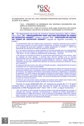 Num. 72936236 - Pág. 16
Assinado eletronicamente por: FERNANDO CESAR GUARANY - 23/09/2020 10:57:08
https://pje.tjdft.jus.br:443/pje/Processo/ConsultaDocumento/listView.seam?x=20092310570826700000068938676
Número do documento: 20092310570826700000068938676
SRTVN Quadra 702, Bloco P, Salas 1084/1087 www.fgmpericias.com
Ed. Brasília Rádio Center Tel: 55 (61) 3327-0688
Brasília – DF Tel: 55 (61) 3328-9417
CEP: 70.719-900 contato@fgmpericias.com
16
Os pagamentos, por sua vez, eram realizados diretamente pela Visanet, na forma
do Item IV-6, abaixo:
“IV-6 – PAGAMENTO OU REEMBOLSO DAS DESPESAS DECORRENTES DAS
AÇÕES DE INCENTIVO APROVADAS”
“As despesas com a Ação de Incentivo serão pagas diretamente pela Visanet
à(s) empresa(s) executora(s) do projeto ou reembolsadas ao Incentivador.”
8) “No Regulamento do Fundo de Incentivo Visanet (exercícios 2003 e 2004),
sob o título "IV - PROCEDIMENTOS PARA USO DOS RECURSOS DO FUNDO
DE INCENTIVO VISANET”, consta a cláusula “V.1 - INDICAÇÃO DO GESTOR
DO FUNDO DE INCENTIVO VISANET” seguida do seguinte enunciado, in
verbis:”
“O representante legal com poderes para representar o respectivo acionista junto à própria
Visanet deve preparar uma carta indicando oficialmente um Gestor do Fundo de Incentivo.".
a) O conteúdo da cana deve respeitar o modelo apresentado no ANEXO l - 'CARTA DE
INDICAÇÃO DE GESTOR DO FUNDO DE INCENTIVO VISANET.
b) A via original impressa em papel timbrado do Acionista assinada pelo seu representante
legal deve ser encaminhada à Av. Brigadeiro Faria Lima, 3729 - Mezzanino - CEP 04538-7734
- São Paulo - SP, aos cuidados do Departamento de Marketing - Controles.
c) No caso de um acionista da Visanet ser juridicamente administrado por outro emissor, além
do conteúdo da carta padrão, o acionista deve informar também que os recursos
disponibilizados para si serão utilizados em ações ligadas aos cartões Visa do emissor que lhe
administra ou de seus coligados/controlados/subsidiários (conforme modelo ANEXO l -
"parágrafo exclusivo que somente deve aparecer na carta de acionista que transferem verbas
para coligados!”).
d) Cada acionista deve emitir uma carta de indicação de gestor, independentemente de serem
controlados por um mesmo grupo/coligado.
e) Somente a pessoa indicada pelo representante legal para ser Gestor do Fundo de Incentivo
Visanet terá poderes para; (i) preparar, assinar e encaminhar à Visanet as propostas de Ações
de incentivo; (ti) preparar memorando e documentos solicitando o pagamento ou reembolso
de despesas; (iii) colher todas as aprovações necessárias de acordo com a Política interna do
próprio incentivador; (iv) prestar oficialmente os esclarecimentos pedidos quando da análise
da Ação de incentivo pelo Comité" Gestor, (v) outras atribuições para utilização e controle dos
recursos do Fundo de Incentivo.
f) Nenhum outro documento relativo às Ações de Incentivo será recebido pela Visanet antes
do recebimento da carta de indicação do Gestor do Fundo de Incentivo."
“Consta no Laudo 2828/2006-INC, em resposta ao quesito de n° 2 "A quem
competia fazer o gerenciamento dos recursos do Fundo de Incentivo Visanet,
repassados a DNA Propaganda Ltda?” itens "193" e "194", a seguir transcritos:”
"193. O Conselho de administração da Visanet também tinha responsabilidade de averiguar a
utilização dos recursos; examinar, trimestralmente, o relatório de valores despendidos e
comprometidos em Ações de Incentivo; rever as diretrizes e estratégias; determinar, quando
julgar necessário, auditoria interna no Fundo de Incentivo Visanet; e determinar a extinção do
Fundo Visanet, quando for do interesse da Sociedade.
 