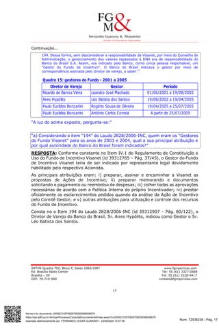 Num. 72936236 - Pág. 17
Assinado eletronicamente por: FERNANDO CESAR GUARANY - 23/09/2020 10:57:08
https://pje.tjdft.jus.br:443/pje/Processo/ConsultaDocumento/listView.seam?x=20092310570826700000068938676
Número do documento: 20092310570826700000068938676
SRTVN Quadra 702, Bloco P, Salas 1084/1087 www.fgmpericias.com
Ed. Brasília Rádio Center Tel: 55 (61) 3327-0688
Brasília – DF Tel: 55 (61) 3328-9417
CEP: 70.719-900 contato@fgmpericias.com
17
Continuação...
194. Dessa forma, sem desconsiderar a responsabilidade da Visanet, por meio do Conselho de
Administração, o gerenciamento dos valores repassados à DNA era de responsabilidade do
Banco do Brasil S.A. Assim, era indicado pelo Banco, corno única pessoa responsável, um
"Gestor do Fundo de Incentivo". O Banco do Brasil indicava o gestor por meio de
correspondência assinada pelo diretor de varejo, a saber:”
“A luz do acima exposto, pergunta-se:”
“a) Considerando o item "194" do Laudo 2828/2006-INC, quem eram os "Gestores
do Fundo Visanet" para os anos de 2003 e 2004, qual a sua principal atribuição e
por qual autoridade do Banco do Brasil foram indicados?”
RESPOSTA: Conforme constante no Item IV.1 do Regulamento de Constituição e
Uso do Fundo de Incentivo Visanet (id 39312765 – Pág. 37/45), o Gestor do Fundo
de Incentivo Visanet teria de ser indicado por representante legal devidamente
habilitado pelo respectivo Acionista.
As principais atribuições eram: i) preparar, assinar e encaminhar a Visanet as
propostas de Ações de Incentivo; ii) preparar memorando e documentos
solicitando o pagamento ou reembolso de despesas; iii) colher todas as aprovações
necessárias de acordo com a Política Interna do próprio Incentivador; iv) prestar
oficialmente os esclarecimentos pedidos quando da análise da Ação de Incentivo
pelo Comitê Gestor; e v) outras atribuições para utilização e controle dos recursos
do Fundo de Incentivo.
Consta no o Item 194 do Laudo 2828/2006-INC (id 39312907 – Pág. 80/122), o
Diretor de Varejo do Banco do Brasil, Sr. Aires Hypólito, indicou como Gestor o Sr.
Léo Batista dos Santos.
Quadro 15: gestores do Fundo - 2001 a 2005
Diretor de Varejo Gestor Período
Ricardo de Barros Vieira Leandro José Machado 01/06/2001 a 19/08/2002
Aires Hypólito Léo Batista dos Santos 19/08/2002 a 19/04/2005
Paulo Euclides Bonzanini Rogério Sousa de Oliveira 19/04/2005 a 25/07/2005
Paulo Euclides Bonzanini António Carlos Correia A partir de 25/07/2005
 