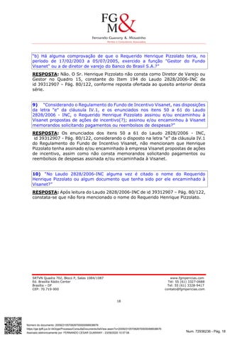 Num. 72936236 - Pág. 18
Assinado eletronicamente por: FERNANDO CESAR GUARANY - 23/09/2020 10:57:08
https://pje.tjdft.jus.br:443/pje/Processo/ConsultaDocumento/listView.seam?x=20092310570826700000068938676
Número do documento: 20092310570826700000068938676
SRTVN Quadra 702, Bloco P, Salas 1084/1087 www.fgmpericias.com
Ed. Brasília Rádio Center Tel: 55 (61) 3327-0688
Brasília – DF Tel: 55 (61) 3328-9417
CEP: 70.719-900 contato@fgmpericias.com
18
“b) Há alguma comprovação de que o Requerido Henrique Pizzolato teria, no
período de 17/02/2003 a 05/07/2005, exercido a função "Gestor do Fundo
Visanet" ou a de diretor de varejo do Banco do Brasil S.A.?”
RESPOSTA: Não. O Sr. Henrique Pizzolato não consta como Diretor de Varejo ou
Gestor no Quadro 15, constante do Item 194 do Laudo 2828/2006-INC de
id 39312907 – Pág. 80/122, conforme reposta ofertada ao quesito anterior desta
série.
9) “Considerando o Regulamento do Fundo de Incentivo Visanet, nas disposições
da letra "e" da cláusula IV.1, e os enunciados nos itens 50 a 61 do Laudo
2828/2006 - INC, o Requerido Henrique Pizzolato assinou e/ou encaminhou à
Visanet propostas de ações de incentivo(?); assinou e/ou encaminhou à Visanet
memorandos solicitando pagamentos ou reembolsos de despesas?”
RESPOSTA: Os enunciados dos itens 50 a 61 do Laudo 2828/2006 - INC,
id 39312907 - Pág. 80/122, considerando o disposto na letra “e” da cláusula IV.1
do Regulamento do Fundo de Incentivo Visanet, não mencionam que Henrique
Pizzolato tenha assinado e/ou encaminhado à empresa Visanet propostas de ações
de incentivo, assim como não consta memorandos solicitando pagamentos ou
reembolsos de despesas assinada e/ou encaminhada à Visanet.
10) “No Laudo 2828/2006-INC alguma vez é citado o nome do Requerido
Henrique Pizzolato ou algum documento que tenha sido por ele encaminhado à
Visanet?”
RESPOSTA: Após leitura do Laudo 2828/2006-INC de id 39312907 – Pág. 80/122,
constata-se que não fora mencionado o nome do Requerido Henrique Pizzolato.
 