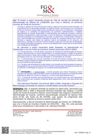 Num. 72936236 - Pág. 19
Assinado eletronicamente por: FERNANDO CESAR GUARANY - 23/09/2020 10:57:08
https://pje.tjdft.jus.br:443/pje/Processo/ConsultaDocumento/listView.seam?x=20092310570826700000068938676
Número do documento: 20092310570826700000068938676
SRTVN Quadra 702, Bloco P, Salas 1084/1087 www.fgmpericias.com
Ed. Brasília Rádio Center Tel: 55 (61) 3327-0688
Brasília – DF Tel: 55 (61) 3328-9417
CEP: 70.719-900 contato@fgmpericias.com
19
11) “O trecho a seguir transcrito consta da "Ata de reunião do Conselho de
Administração da Visanet de 17/08/2001 que criou e destinou os primeiros
recursos do Fundo de Incentivo”:
"Durante a vigência do Fundo de Incentivo Visanet, caberá ao Conselho de Administração, em
consonância com as atribuições definidas no Estatuto Social: (a) averiguar se os recursos do
Fundo de Incentivo Visanet estão sendo utilizados de acordo com as diretrizes e estratégias
de negócio e as condições do Regulamento; (b) examinar, trimestralmente, o relatório
demonstrando os valores despendidos e comprometidos com Ações de Incentivo, conforme
definidas no Regulamento, pelos acionistas, e rever as diretrizes e estratégias tendo em vista
eventuais alterações ou necessidades de mercado; (c) determinar, quando julgar necessário,
que a administração dos recursos existentes no Fundo de incentivo Visanet, bem como as
entradas e saques, será objeto de auditoria interna da Sociedade ou de terceiros; (c)
determinar a extinção do Fundo de Incentivo Visanet, quando for do interesse da Sociedade;
e (e) demais atribuições necessárias, nos termos do Regulamento, desde que em conformidade
com o Estatuto da Sociedade.".
As cláusulas a seguir transcritas estão dispostas no Regulamento de
Constituição e Uso do Fundo de Incentivo Visanet (exercícios 2003 e 2004):
"V.2 Trimestralmente o Comitê Gestor submeterá ao Conselho de Administração da Visanet,
relatório demonstrando os valores despendidos e os comprometidos em Ações de Incentivo
pelos Incentivadores. Nessa oportunidade, o Conselho de Administração reverá as diretrizes e
estratégias tendo em vista eventuais alterações ou necessidades de mercado.
V.3 - A administração dos recursos existentes no Fundo de incentivo Visanet, bem com as
entradas e saques, poderá ser objeto de auditoria interna da Visanet ou de terceiros, a critério
do seu Conselho de Administração.
V.4 - Faz pane das atribuições do Comité Gestor e do Conselho de Administração da Visanet a
averiguação de que os recursos do Fundo de Incentivo Visanet sejam utilizados de acordo com
as diretrizes e estratégias de negócio e as condições deste Regulamento.";
(...)
"I - DEFINIÇÕES (...) Comitê Gestor - Comitê composto pelo Diretor Presidente, Diretor
Executivo de Finanças e Administração e Diretor de Marketing da Visanet com função de avaliar
propostas de Ações de Incentivo e assegurar o cumprimento deste Regulamento,";
"II.5 - O Fundo de Incentivo será administrado por um Comité Gestor que será responsável
pelo cumprimento das condições constantes deste Regulamento, bem como pela decisão dos
casos omissos.".
Teria Henrique Pizzolato, nos anos de 2003 a 2005, integrado o Conselho de
Administração da Visanet ou mesmo o Comitê Gestor do Fundo Visanet?”
RESPOSTA: Não. A resposta ofertada ao quesito 8.a desta série, demonstra que
no período 2003 a 2005 o Requerido Henrique Pizzolato não integrou o Comitê
Gestor do Fundo de Incentivo Visanet. Como também não integrou o Conselho de
Administração da Visanet, conforme documentação constante do Apenso 438,
parte 01-06, dos Autos da AP 470/MG, cujo quadro de integrantes está
apresentado na resposta ao próximo quesito desta série.
Adicionalmente, a Ata do Conselho de Administração da Visanet, de 17/08/2001,
que cria o Fundo de Incentivo Visanet (id 39312765 – Pág. 35), está assinada
pelos seus Conselheiros e não consta o Sr. Henrique Pizzolato.
 