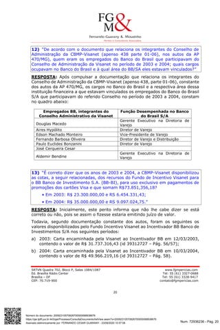 Num. 72936236 - Pág. 20
Assinado eletronicamente por: FERNANDO CESAR GUARANY - 23/09/2020 10:57:08
https://pje.tjdft.jus.br:443/pje/Processo/ConsultaDocumento/listView.seam?x=20092310570826700000068938676
Número do documento: 20092310570826700000068938676
SRTVN Quadra 702, Bloco P, Salas 1084/1087 www.fgmpericias.com
Ed. Brasília Rádio Center Tel: 55 (61) 3327-0688
Brasília – DF Tel: 55 (61) 3328-9417
CEP: 70.719-900 contato@fgmpericias.com
20
12) “De acordo com o documento que relaciona os integrantes do Conselho de
Administração da CBMP-Visanet (apenso 438 parte 01-06), nos autos da AP
470/MG), quem eram os empregados do Banco do Brasil que participavam do
Conselho de Administração da Visanet no período de 2003 e 2004; quais cargos
ocupavam no Banco do Brasil e à qual área do BB/SA eles estavam vinculados?”
RESPOSTA: Após compulsar a documentação que relaciona os integrantes do
Conselho de Administração da CBMP-Visanet (apenso 438, parte 01-06), constante
dos autos da AP 470/MG, os cargos no Banco do Brasil e a respectiva área dessa
instituição financeira a que estavam vinculados os empregados do Banco do Brasil
S/A que participavam do referido Conselho no período de 2003 a 2004, constam
no quadro abaixo:
Empregados BB, integrantes do
Conselho Administrativo da Visanet
Função Desempenhada no Banco
do Brasil S/A
Douglas Macedo
Gerente Executivo na Diretoria de
Varejo
Aires Hypólito Diretor de Varejo
Edson Machado Monteiro Vice-Presidente de Varejo
Fernando Barbosa Oliveira Diretor de Varejo e Distribuição
Paulo Euclides Bonzanini Diretor de Varejo
José Cerqueira Cesar
Aldemir Bendine
Gerente Executivo na Diretoria de
Varejo
13) “É correto dizer que os anos de 2003 e 2004, a CBMP-Visanet disponibilizou
as cotas, a seguir relacionadas, dos recursos do Fundo de Incentivo Visanet para
o BB Banco de Investimento S.A. (BB-BI), para uso exclusivo em pagamentos de
promoções dos cartões Visa e que somam R$73.851,356,18?
• Em 2003: R$ 23.300.000,00 e RS 6.454.331,43;
• Em 2004: R$ 35.000.000,00 e RS 9.097.024,75.”
RESPOSTA: Inicialmente, este perito informa que não lhe cabe dizer se está
correto ou não, pois se assim o fizesse estaria emitindo juízo de valor.
Todavia, segundo documentação constante dos autos, foram os seguintes os
valores disponibilizados pelo Fundo Incentivo Visanet ao Incentivador BB Banco de
Investimentos S/A nos seguintes períodos:
a) 2003: Carta encaminhada pela Visanet ao Incentivador BB em 12/03/2003,
contendo o valor de R$ 31.737.316,43 (id 39312727 – Pág. 56/57);
b) 2004: Carta encaminhada pela Visanet ao Incentivador BB em 10/03/2004,
contendo o valor de R$ 49.966.219,16 (id 39312727 – Pág. 58).
 