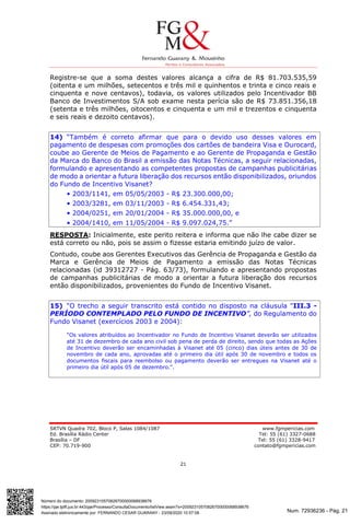 Num. 72936236 - Pág. 21
Assinado eletronicamente por: FERNANDO CESAR GUARANY - 23/09/2020 10:57:08
https://pje.tjdft.jus.br:443/pje/Processo/ConsultaDocumento/listView.seam?x=20092310570826700000068938676
Número do documento: 20092310570826700000068938676
SRTVN Quadra 702, Bloco P, Salas 1084/1087 www.fgmpericias.com
Ed. Brasília Rádio Center Tel: 55 (61) 3327-0688
Brasília – DF Tel: 55 (61) 3328-9417
CEP: 70.719-900 contato@fgmpericias.com
21
Registre-se que a soma destes valores alcança a cifra de R$ 81.703.535,59
(oitenta e um milhões, setecentos e três mil e quinhentos e trinta e cinco reais e
cinquenta e nove centavos), todavia, os valores utilizados pelo Incentivador BB
Banco de Investimentos S/A sob exame nesta perícia são de R$ 73.851.356,18
(setenta e três milhões, oitocentos e cinquenta e um mil e trezentos e cinquenta
e seis reais e dezoito centavos).
14) “Também é correto afirmar que para o devido uso desses valores em
pagamento de despesas com promoções dos cartões de bandeira Visa e Ourocard,
coube ao Gerente de Meios de Pagamento e ao Gerente de Propaganda e Gestão
da Marca do Banco do Brasil a emissão das Notas Técnicas, a seguir relacionadas,
formulando e apresentando as competentes propostas de campanhas publicitárias
de modo a orientar a futura liberação dos recursos então disponibilizados, oriundos
do Fundo de Incentivo Visanet?
• 2003/1141, em 05/05/2003 - R$ 23.300.000,00;
• 2003/3281, em 03/11/2003 - R$ 6.454.331,43;
• 2004/0251, em 20/01/2004 - R$ 35.000.000,00, e
• 2004/1410, em 11/05/2004 - R$ 9.097.024,75.”
RESPOSTA: Inicialmente, este perito reitera e informa que não lhe cabe dizer se
está correto ou não, pois se assim o fizesse estaria emitindo juízo de valor.
Contudo, coube aos Gerentes Executivos das Gerência de Propaganda e Gestão da
Marca e Gerência de Meios de Pagamento a emissão das Notas Técnicas
relacionadas (id 39312727 - Pág. 63/73), formulando e apresentando propostas
de campanhas publicitárias de modo a orientar a futura liberação dos recursos
então disponibilizados, provenientes do Fundo de Incentivo Visanet.
15) “O trecho a seguir transcrito está contido no disposto na cláusula "III.3 -
PERÍODO CONTEMPLADO PELO FUNDO DE INCENTIVO”, do Regulamento do
Fundo Visanet (exercícios 2003 e 2004):
"Os valores atribuídos ao Incentivador no Fundo de Incentivo Visanet deverão ser utilizados
até 31 de dezembro de cada ano civil sob pena de perda de direito, sendo que todas as Ações
de Incentivo deverão ser encaminhadas à Visanet até 05 (cinco) dias úteis antes de 30 de
novembro de cada ano, aprovadas até o primeiro dia útil após 30 de novembro e todos os
documentos fiscais para reembolso ou pagamento deverão ser entregues na Visanet até o
primeiro dia útil após 05 de dezembro.".
 