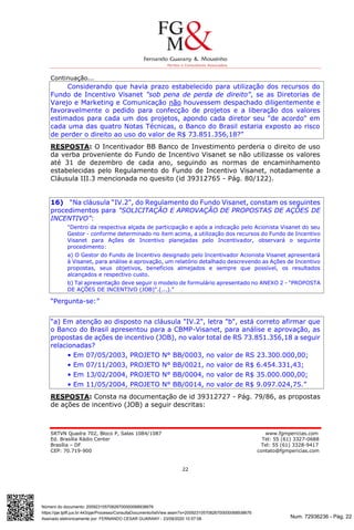 Num. 72936236 - Pág. 22
Assinado eletronicamente por: FERNANDO CESAR GUARANY - 23/09/2020 10:57:08
https://pje.tjdft.jus.br:443/pje/Processo/ConsultaDocumento/listView.seam?x=20092310570826700000068938676
Número do documento: 20092310570826700000068938676
SRTVN Quadra 702, Bloco P, Salas 1084/1087 www.fgmpericias.com
Ed. Brasília Rádio Center Tel: 55 (61) 3327-0688
Brasília – DF Tel: 55 (61) 3328-9417
CEP: 70.719-900 contato@fgmpericias.com
22
Continuação...
Considerando que havia prazo estabelecido para utilização dos recursos do
Fundo de Incentivo Visanet "sob pena de perda de direito”, se as Diretorias de
Varejo e Marketing e Comunicação não houvessem despachado diligentemente e
favoravelmente o pedido para confecção de projetos e a liberação dos valores
estimados para cada um dos projetos, apondo cada diretor seu "de acordo" em
cada uma das quatro Notas Técnicas, o Banco do Brasil estaria exposto ao risco
de perder o direito ao uso do valor de R$ 73.851.356,18?”
RESPOSTA: O Incentivador BB Banco de Investimento perderia o direito de uso
da verba proveniente do Fundo de Incentivo Visanet se não utilizasse os valores
até 31 de dezembro de cada ano, seguindo as normas de encaminhamento
estabelecidas pelo Regulamento do Fundo de Incentivo Visanet, notadamente a
Cláusula III.3 mencionada no quesito (id 39312765 - Pág. 80/122).
16) “Na cláusula “IV.2", do Regulamento do Fundo Visanet, constam os seguintes
procedimentos para "SOLICITAÇÃO E APROVAÇÃO DE PROPOSTAS DE AÇÔES DE
INCENTIVO”:
"Dentro da respectiva alçada de participação e após a indicação pelo Acionista Visanet do seu
Gestor - conforme determinado no item acima, a utilização dos recursos do Fundo de Incentivo
Visanet para Ações de Incentivo planejadas pelo Incentivador, observará o seguinte
procedimento:
a) O Gestor do Fundo de Incentivo designado pelo Incentivador Acionista Visanet apresentará
à Visanet, para análise e aprovação, um relatório detalhado descrevendo as Ações de Incentivo
propostas, seus objetivos, benefícios almejados e sempre que possível, os resultados
alcançados e respectivo custo.
b) Tal apresentação deve seguir o modelo de formulário apresentado no ANEXO 2 - "PROPOSTA
DE AÇÕES DE INCENTIVO (JOB)".(...).”
“Pergunta-se:”
“a) Em atenção ao disposto na cláusula "IV.2", letra "b", está correto afirmar que
o Banco do Brasil apresentou para a CBMP-Visanet, para análise e aprovação, as
propostas de ações de incentivo (JOB), no valor total de RS 73.851.356,18 a seguir
relacionadas?
• Em 07/05/2003, PROJETO N° BB/0003, no valor de RS 23.300.000,00;
• Em 07/11/2003, PROJETO N° BB/0021, no valor de R$ 6.454.331,43;
• Em 13/02/2004, PROJETO N° BB/0004, no valor de R$ 35.000.000,00;
• Em 11/05/2004, PROJETO N° BB/0014, no valor de R$ 9.097.024,75.”
RESPOSTA: Consta na documentação de id 39312727 - Pág. 79/86, as propostas
de ações de incentivo (JOB) a seguir descritas:
 