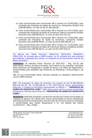 Num. 72936236 - Pág. 23
Assinado eletronicamente por: FERNANDO CESAR GUARANY - 23/09/2020 10:57:08
https://pje.tjdft.jus.br:443/pje/Processo/ConsultaDocumento/listView.seam?x=20092310570826700000068938676
Número do documento: 20092310570826700000068938676
SRTVN Quadra 702, Bloco P, Salas 1084/1087 www.fgmpericias.com
Ed. Brasília Rádio Center Tel: 55 (61) 3327-0688
Brasília – DF Tel: 55 (61) 3328-9417
CEP: 70.719-900 contato@fgmpericias.com
23
a) Carta encaminhada pelo Incentivador BB à Visanet em 07/05/2003, para
avaliação das Propostas de Ações de Incentivos, Campanhas Cartões Visa
(JOB BB-0003), no valor de R$ 23.300.000,00;
b) Carta encaminhada pelo Incentivador BB à Visanet em 07/11/2003, para
avaliação das Propostas de Ações de Incentivos, Reforço Campanha Cartões
Ourocard Visa (JOB BB-0021), no valor de R$ 6.454.331,43;
c) Carta encaminhada pelo Incentivador BB à Visanet em 13/02/2004, para
avaliação das Propostas de Ações de Incentivos, Campanha Cartões
Ourocard Visa (JOB BB-0004), no valor de R$ 35.000.000,00; e a
d) Carta encaminhada pelo Incentivador BB à Visanet em 11/05/2004, para
avaliação das Propostas de Ações de Incentivos, Reforço Campanha Cartões
Ourocard Visa (JOB BB-0014), no valor de R$ 9.097.024,76.
“b) Alguma das "Notas Técnicas": 2003/1141, 2003/3281, 2004/0251,
2004/1410, foi enviada para a CBMP-Visanet, ou foi utilizada por esta empresa
para efetivar a liberação dos valores, ou tratavam-se de documentos internos do
Banco do Brasil?”
RESPOSTA: As referidas Notas Técnicas (id 39312727 - Pág. 63/73) são
documentos internos do Banco do Brasil, pois tratam-se de propostas realizadas
pelas Gerências de Propaganda e Gestão da Marca e de Meios de Pagamento e
encaminhadas para despacho das Diretorias de Marketing e Comunicação e de
Varejo.
Não há nas mencionadas Notas Técnicas proposta ou despacho determinando
envio à CBMP-Visanet.
17) “As propostas de ações de Incentivo nos valores de R$ 23.300.000,00,
R$6.454.331,43, R$ 35.000.000,00 e RS 9.097.024,75 foram apresentadas
seguindo "o modelo de formulário representado no ANEXO 2 - "PROPOSTA DE
AÇÔES DE INCENTIVO (JOB)"? Além disso, quem assinou e quem encaminhou
à Visanet os referidos documentos de “PROPOSTAS DE AÇÔES DE INCENTIVO
(JOB)”?
RESPOSTA: Referidas propostas, encaminhas através das Cartas mencionadas na
resposta ao Quesito 16.a desta série, foram apresentadas na forma estabelecida
pelo Regulamento de Constituição e Uso do Fundo de Incentivo Visanet e assinadas
e encaminhadas pelo Gestor Responsável o Sr. Léo Batista dos Santos
(id 39312727 – Pág. 79/86).
 